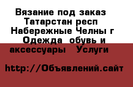 Вязание под заказ - Татарстан респ., Набережные Челны г. Одежда, обувь и аксессуары » Услуги   